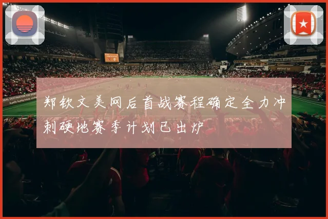郑钦文美网后首战赛程确定全力冲刺硬地赛季计划已出炉