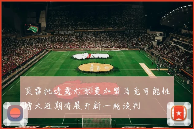 莫雷托透露尤尔曼加盟马竞可能性增大近期将展开新一轮谈判