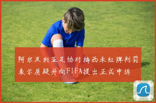 阿尔及利亚足协对梅西未红牌判罚表示质疑并向FIFA提出正式申诉