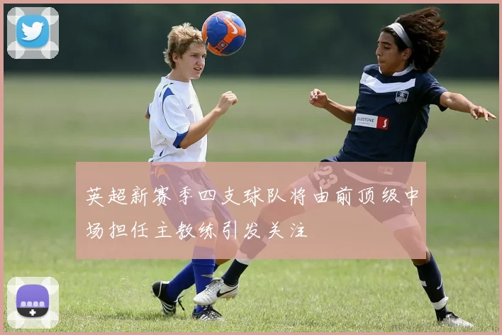 英超新赛季四支球队将由前顶级中场担任主教练引发关注