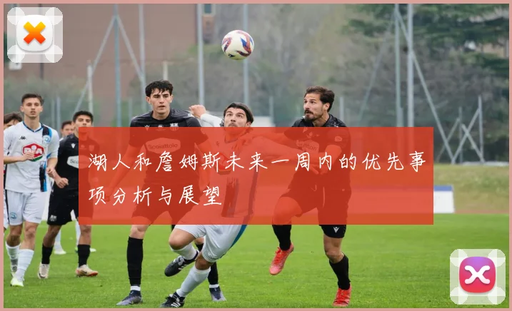 湖人和詹姆斯未来一周内的优先事项分析与展望