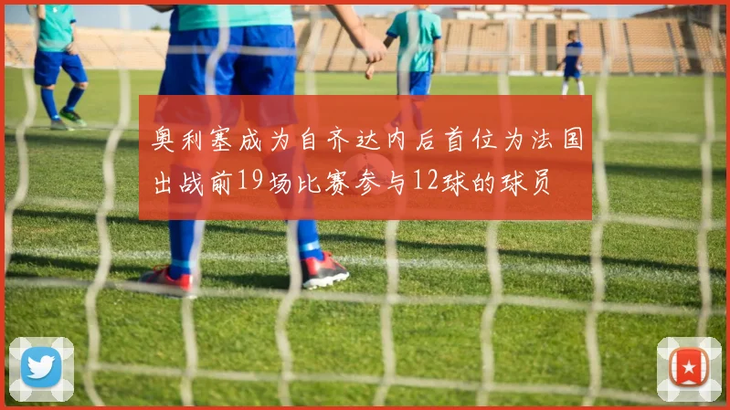 奥利塞成为自齐达内后首位为法国出战前19场比赛参与12球的球员