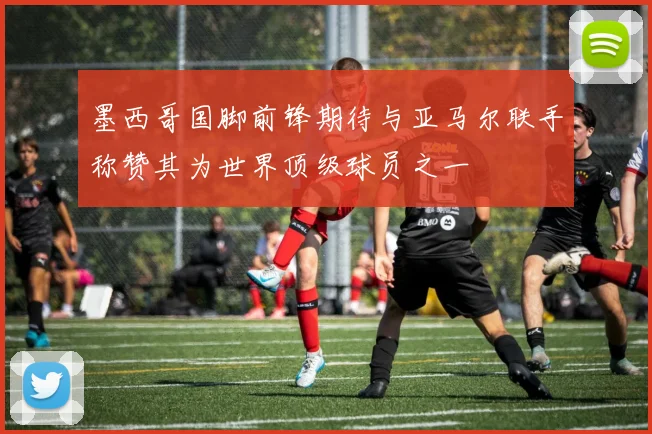墨西哥国脚前锋期待与亚马尔联手称赞其为世界顶级球员之一