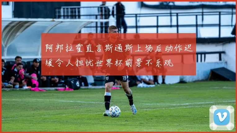 阿邦拉霍直言斯通斯上场后动作迟缓令人担忧世界杯前景不乐观