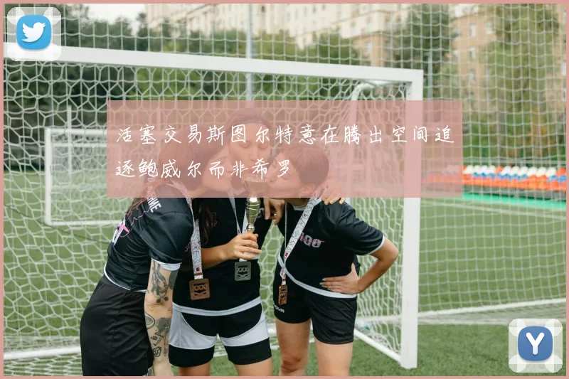 活塞交易斯图尔特意在腾出空间追逐鲍威尔而非希罗