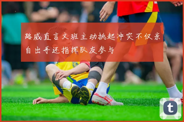 路威直言文班主动挑起冲突不仅亲自出手还指挥队友参与