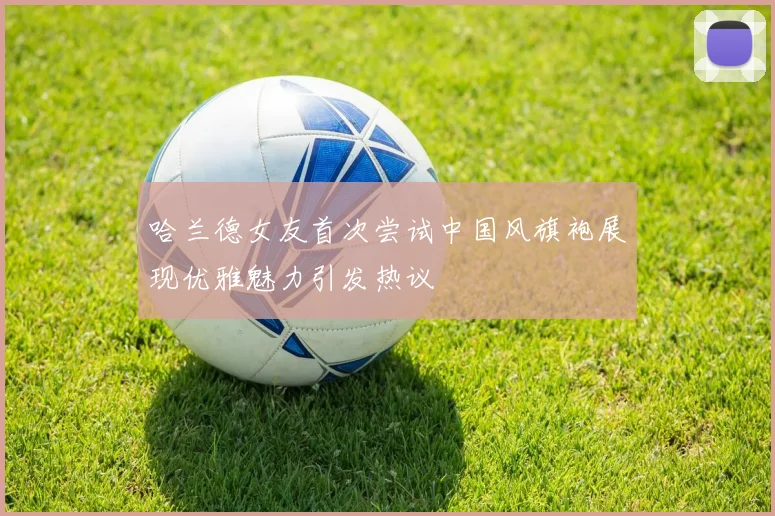 哈兰德女友首次尝试中国风旗袍展现优雅魅力引发热议