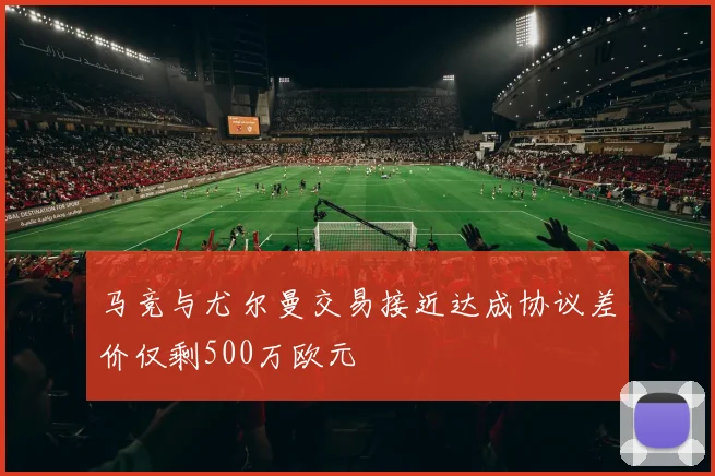 马竞与尤尔曼交易接近达成协议差价仅剩500万欧元
