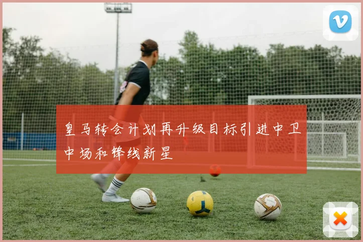 皇马转会计划再升级目标引进中卫中场和锋线新星