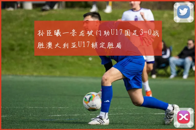 孙臣曦一条龙破门助U17国足3-0战胜澳大利亚U17锁定胜局