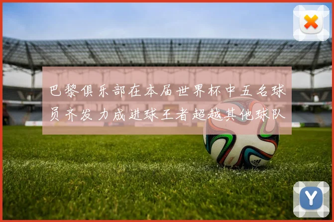 巴黎俱乐部在本届世界杯中五名球员齐发力成进球王者超越其他球队