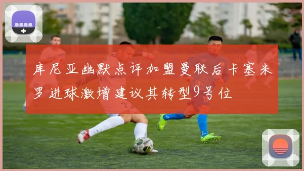 库尼亚幽默点评加盟曼联后卡塞米罗进球激增建议其转型9号位