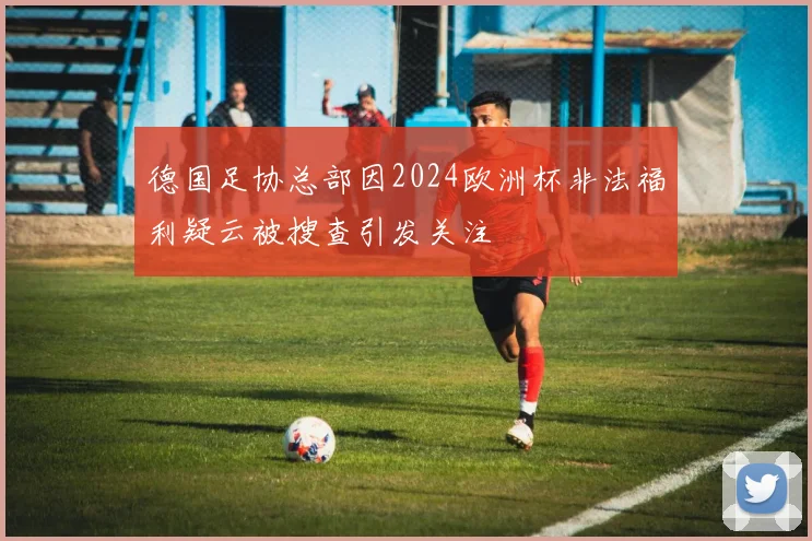 德国足协总部因2024欧洲杯非法福利疑云被搜查引发关注