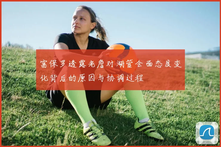 富保罗透露老詹对湖管会面态度变化背后的原因与协调过程