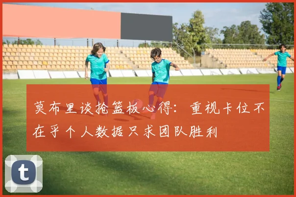 莫布里谈抢篮板心得：重视卡位不在乎个人数据只求团队胜利