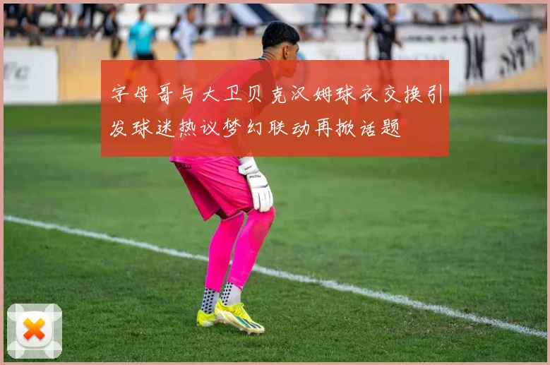 字母哥与大卫贝克汉姆球衣交换引发球迷热议梦幻联动再掀话题