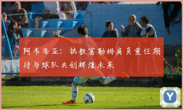 阿韦洛亚：执教富勒姆肩负重任期待与球队共创辉煌未来