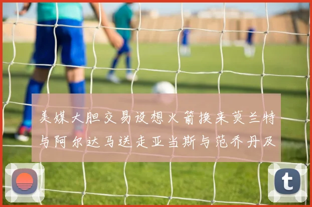 美媒大胆交易设想火箭换来莫兰特与阿尔达马送走亚当斯与范乔丹及两个选秀权