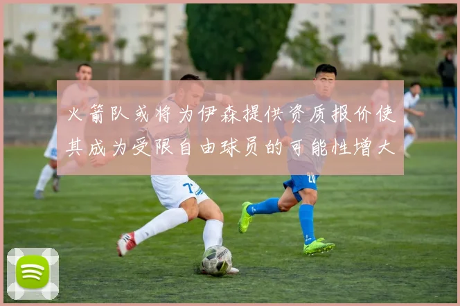火箭队或将为伊森提供资质报价使其成为受限自由球员的可能性增大