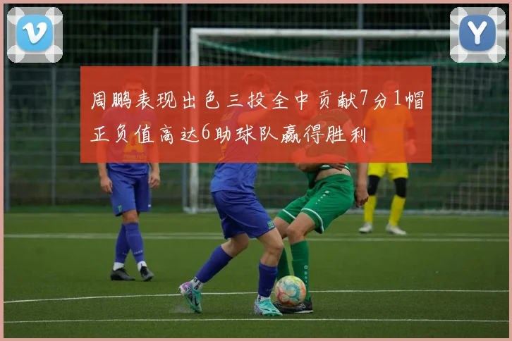 周鹏表现出色三投全中贡献7分1帽正负值高达6助球队赢得胜利