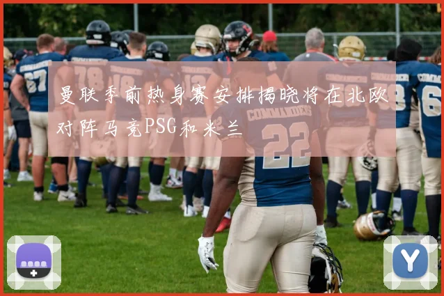 曼联季前热身赛安排揭晓将在北欧对阵马竞PSG和米兰
